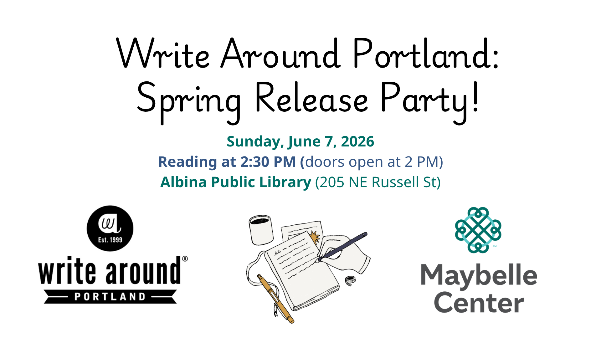 White background with black lettering reading "Write Around Portland: Spring Release Party!" Below these details are the Write Around Portland organizational logo, an illustration of a hand holding a pen, writing on an open notebook, and the Maybelle Center organization logo